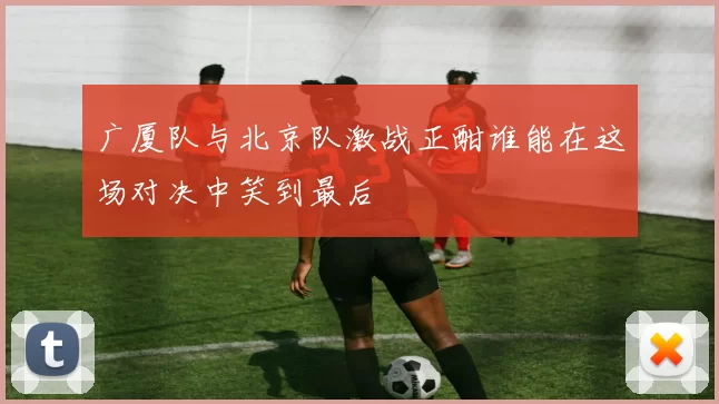 广厦队与北京队激战正酣谁能在这场对决中笑到最后