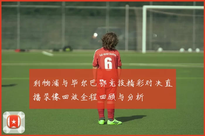 利物浦与毕尔巴鄂竞技精彩对决直播录像回放全程回顾与分析