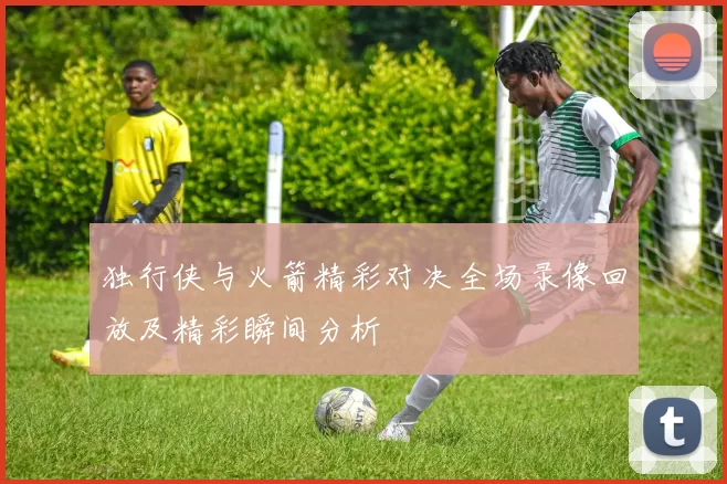 独行侠与火箭精彩对决全场录像回放及精彩瞬间分析