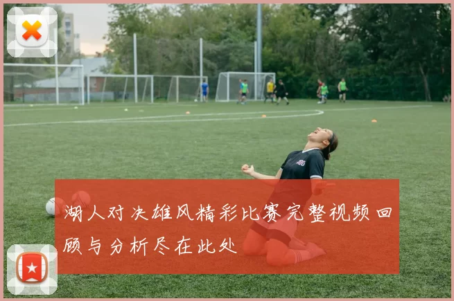 湖人对决雄风精彩比赛完整视频回顾与分析尽在此处