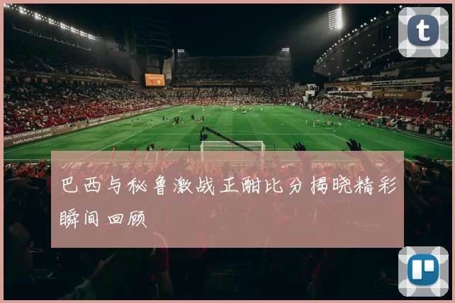 巴西与秘鲁激战正酣比分揭晓精彩瞬间回顾