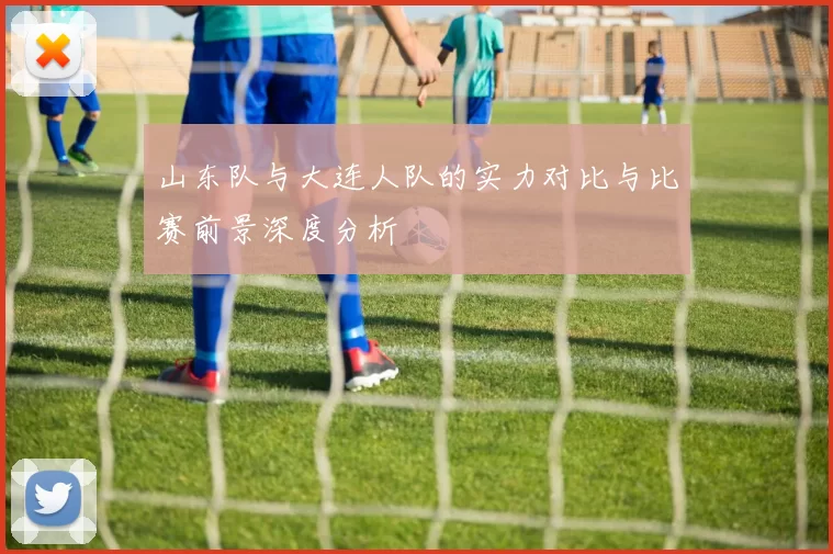 山东队与大连人队的实力对比与比赛前景深度分析