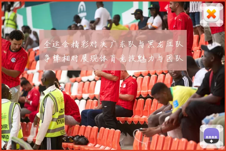 全运会精彩对决广东队与黑龙江队争锋相对展现体育竞技魅力与团队精神