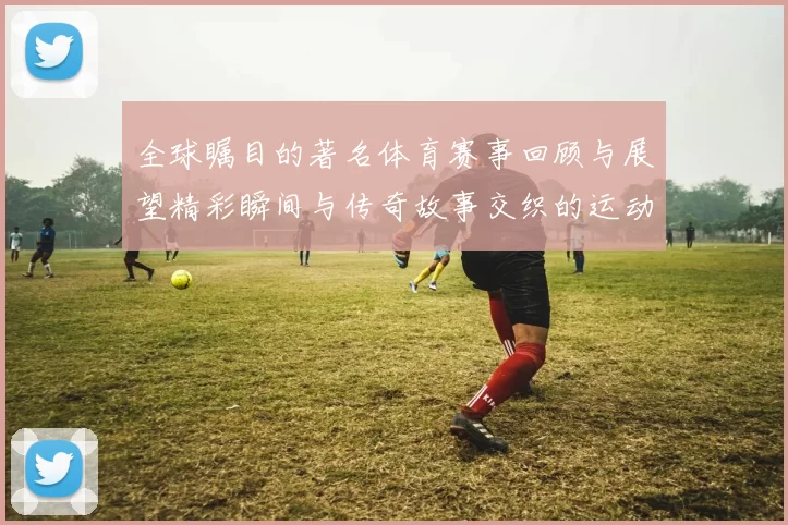 全球瞩目的著名体育赛事回顾与展望精彩瞬间与传奇故事交织的运动盛宴