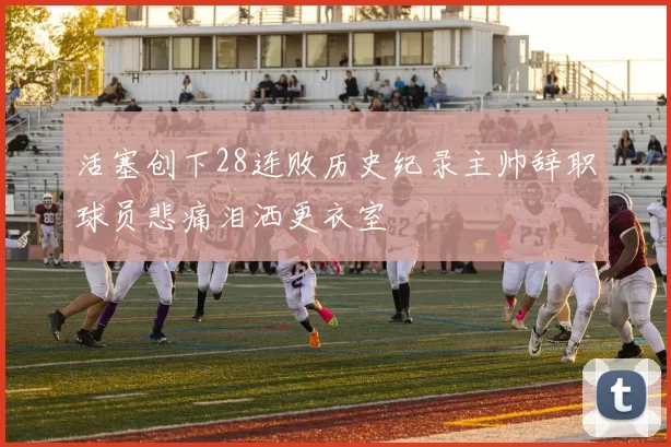 活塞创下28连败历史纪录主帅辞职球员悲痛泪洒更衣室