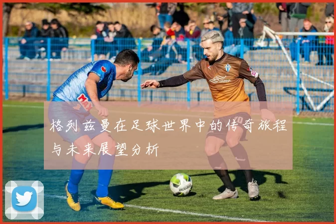 格列兹曼在足球世界中的传奇旅程与未来展望分析