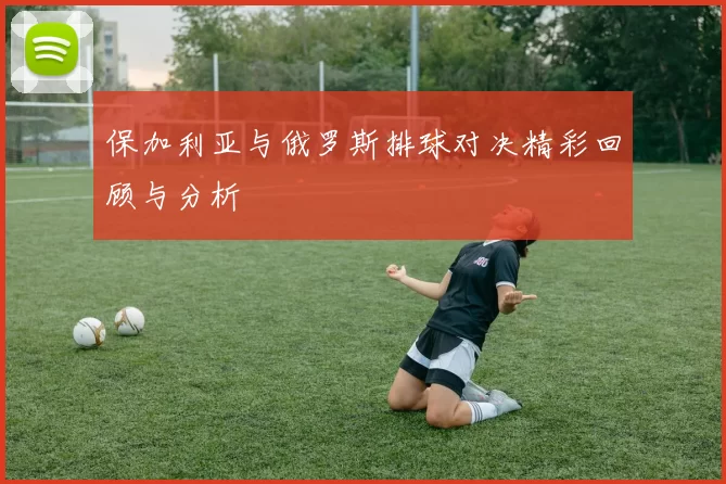 保加利亚与俄罗斯排球对决精彩回顾与分析