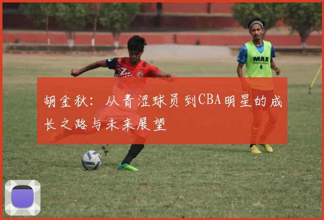 胡金秋：从青涩球员到CBA明星的成长之路与未来展望