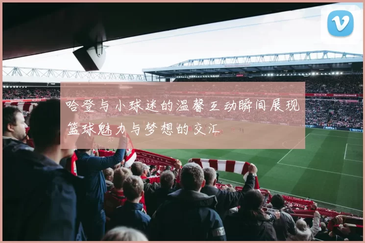 哈登与小球迷的温馨互动瞬间展现篮球魅力与梦想的交汇